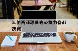 LOL赛事-瓦伦西亚球员齐心协力备战决赛的简单介绍